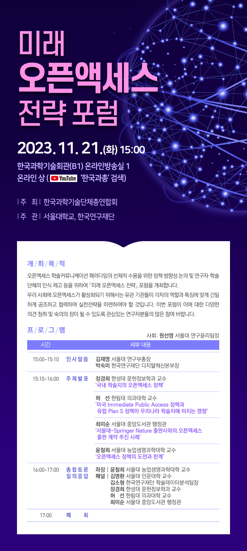 미래 오픈액세스 전략포럼 2023.11.21.(화) 15:00 한국과학기술회관(B1) 온라인방송실 1 온라인상(유튜브 '한국과총' 검색) 주 최 한국과학기술단체총연합회 주 관 서울대학교, 한국연구재단 개최목적 오픈액세스 학술커뮤니케이션 패러다임의 선제적 수용을 위한 정책 방향성 논의 및 연구자·학술 단체의 인식 제고 등을 위하여 「미래 오픈액세스 전략」 포럼을 개최합니다. 우리 사회에 오픈액세스가 활성화되기 위해서는 유관 기관들이 각자의 역할과 특징에 맞게 긴밀 하게 공조하고 협력하여 실천전략을 마련하여야 할 것입니다. 이번 포럼이 이에 대한 다양한 의견 청취 및 숙의의 장이 될 수 있도록 관심있는 연구자분들의 많은 참여 바랍니다. 프로그램 사회: 원선영 서울대 연구윤리팀장 시간 세부 내용 15:00-15:10 인사말씀 김재영 서울대 연구부총장 박숙미 한국연구재단 디지털혁신본부장 15:10~16:00 주제발표 정경희 한성대 문헌정보학과 교수 '국내 학술지의 오픈액세스 정책' 허선 한림대 의과대학 교수 '미국 Immediate Public Access 정책과 유럽 Plan S 정책이 우리나라 학술지에 미치는 영향' 최미순 서울대 중앙도서관 행정관 '서울대-Springer Nature 출판사와의 오픈액세스 출판 계약 추진 사례 윤철희 서울대 농업생명과학대학 교수 '오픈액세스 정책의 도전과 한계' 16:00~17:00 종합토론 질의응답 좌장윤철희 서울대 농업생명과학대학 교수 패널 김명환 서울대 인문대학 교수 김소형 한국연구재단 학술데이터분석팀장 정경희 한성대 문헌정보학과 교수 허선 한림대 의과대학 교수 최미순 서울대 중앙도서관 행정관 17:00 폐 회