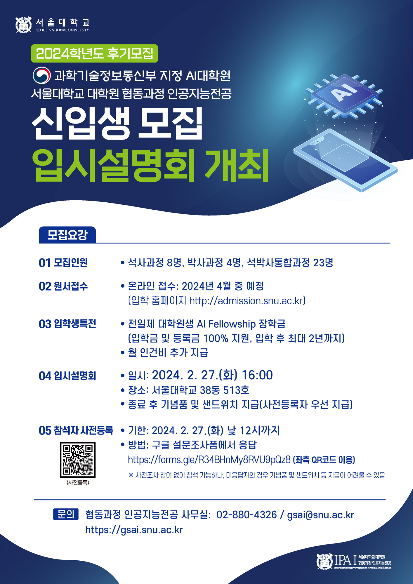 서울대학교 2024학년도 후기모집 과학기술정보통신부 지정 AI대학원 서울대학교 대학원 협동과정 인공지능전공 신입생 모집 입시설명회 개최   모집요강 01 모집인원 석사과정 8명, 박사과정 4명, 석박사통합과정 23명 02 원서접수 • 온라인 접수: 2024년 4월 중 예정 (입학 홈페이지 http://admission.snu.ac.kr) 03 입학생특전 • 전일제 대학원생 Al Fellowship 장학금 (입학금 및 등록금 100% 지원, 입학 후 최대 2년까지) • 월 인건비 추가 지급 04 입시설명회  일시: 2024. 2. 27.(화) 16:00 장소: 서울대학교 38동 513호  종료 후 기념품 및 샌드위치 지급(사전등록자 우선 지급) 05 참석자사전등록 • 기한: 2024. 2. 27.(화) 낮 12시까지 (사전등록) • 방법: 구글 설문조사폼에서 응답 https://forms.gle/R34BHnMy8RVU9pQz8 (좌측 QR코드 이용) ※ 사전조사 참여 없이 참석 가능하나, 미응답자의 경우 기념품 및 샌드위치 등 지급이 어려울 수 있음 문의 협동과정 인공지능전공 사무실: 02-880-4326/gsai@snu.ac.kr https://gsai.snu.ac.kr