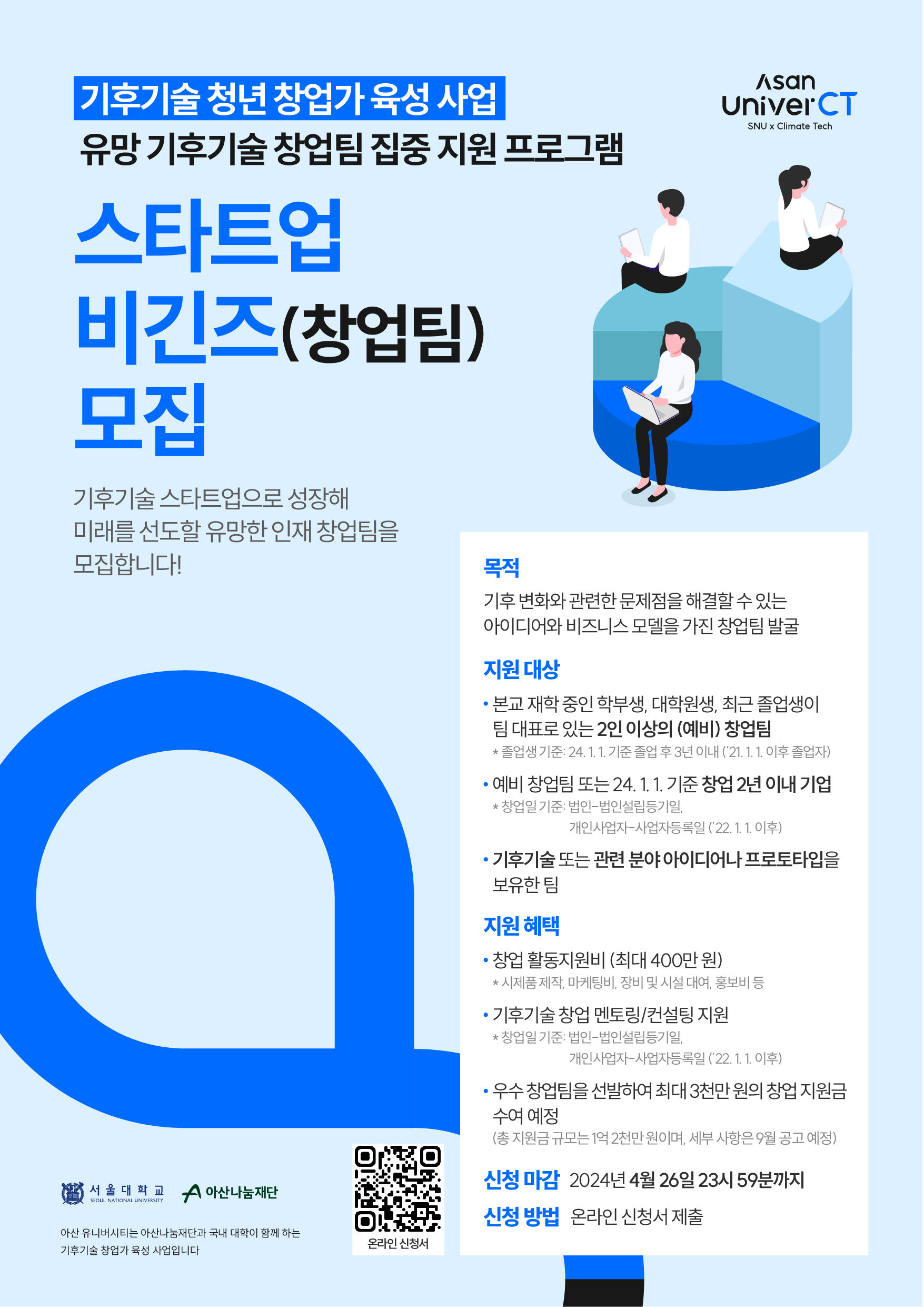 기후기술 청년 창업가 육성 사업 유망 기후기술 창업팀 집중 지원 프로그램 스타트업 비긴즈(창업팀) 모집  기후기술 스타트업으로 성장해 미래를 선도할 유망한 인재 창업팀을 모집합니다!  목적 기후 변화와 관련한 문제점을 해결할 수 있는 아이디어와 비즈니스 모델을 가진 창업팀 발굴  지원 대상  본교 재학 중인 학부생, 대학원생, 최근 졸업생이 팀 대표로 있는 2인 이상의 (예비) 창업팀 ※ 졸업생 기준: 24. 1. 1 기준 졸업 후 3년 이내 ('21. 1. 1 이후 졸업자)  예비 창업팀 또는 24. 1. 1 기준 창업 2년 이내 기업 ※ 창업일 기준: 법인- 법인설립등기일, 개인사업-사업자등록일 ('22. 1. 1 이후)  기후기술 또는 관련 분야 아이디어나 프로토타입을 보유한 팀  지원 혜택  창업 활동지원비 (최대 400만 원) ※ 시제품 제작, 마케팅비, 장비 및 시설 대여, 홍보비 등  기후기술 창업 멘토링/컨설팅 지원 ※ 창업일 기준: 법인- 법인설립등기일, 개인사업자-사업자등록일 ('22. 1. 1. 이후)  우수 창업팀을 선발하여 최대 3천만 원의 창업 지원금 수여 예정 (총 지원금 규모 1억 2천만 원이며, 세부 사항은 9월 공고 예정)  신청 마감 2024년 4월 26일 23시 59분까지  신청 방법 온라인 신청서 제출  서울대학교 아산나눔재단 아산 유니버시티는 아산나눔재단과 국내 대학이 함께 하는 기후기술 창업가 육성 사업입니다.