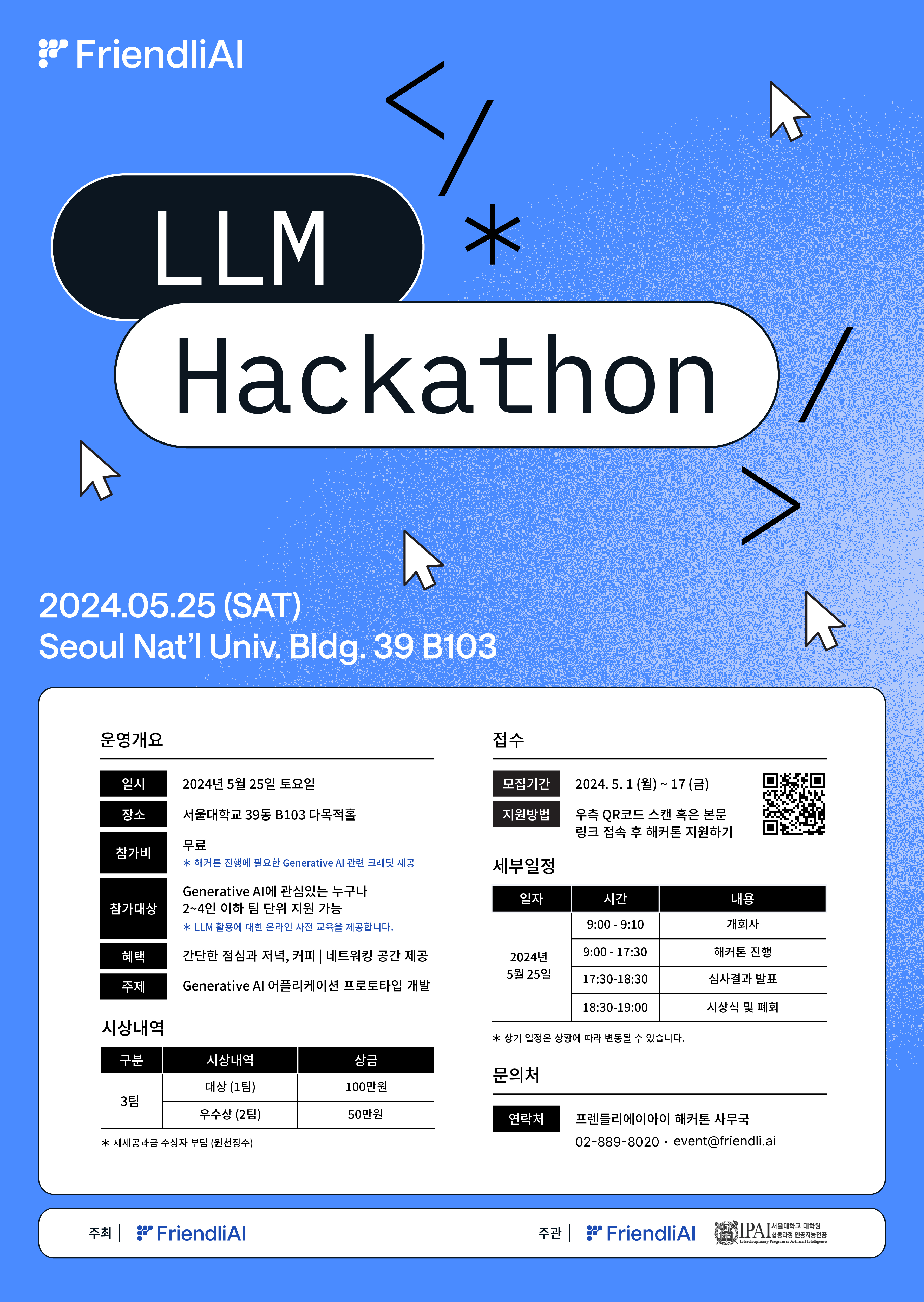 FriendliAI LLM Hackathon  2024.05.25 (SAT) Seoul Nat’l Univ. Bldg. 39 B103  운영개요  일시: 2024년 5월 25일 토요일 장소: 서울대학교 39동 B103 다목적홀 참가비: 무료 ※ 해커톤 진행에 필요한 Generative AI 관련 크레딧 제공 참가대상: Generative AI에 관심있는 누구나 2~4인 이하 팀 단위 지원 가능 ※ LLM 활용에 대한 온라인 교육 제공 예정 혜택: 간단한 점심과 커피, 커뮤니티 네트워킹 공간 제공 주제: Generative AI 애플리케이션 프로토타입 개발 시상내역  구분 대상 (1팀) 상금: 100만 원 우수상 (2팀) 상금: 50만 원 ※ 제세공과금 수상자 부담 (현장지급) 접수  모집기간: 2024. 5. 1 (월) - 17 (금) 지원방법: 우측 QR코드 스캔 혹은 본문 링크 접속 후 해커톤 지원하기 세부일정  일자: 2024년 5월 25일 (토) 9:00 - 9:10: 개회사 9:00 - 17:30: 해커톤 진행 17:30 - 18:30: 심사결과 발표 18:30 - 19:00: 시상식 및 폐회 ※ 상기 일정은 상황에 따라 변동될 수 있습니다. 문의처  연락처: 프렌들리에이아이 해커톤 사무국 전화: 02-889-8020 이메일: event@friendli.ai 주최: FriendliAI 주관: FriendliAI, IPA