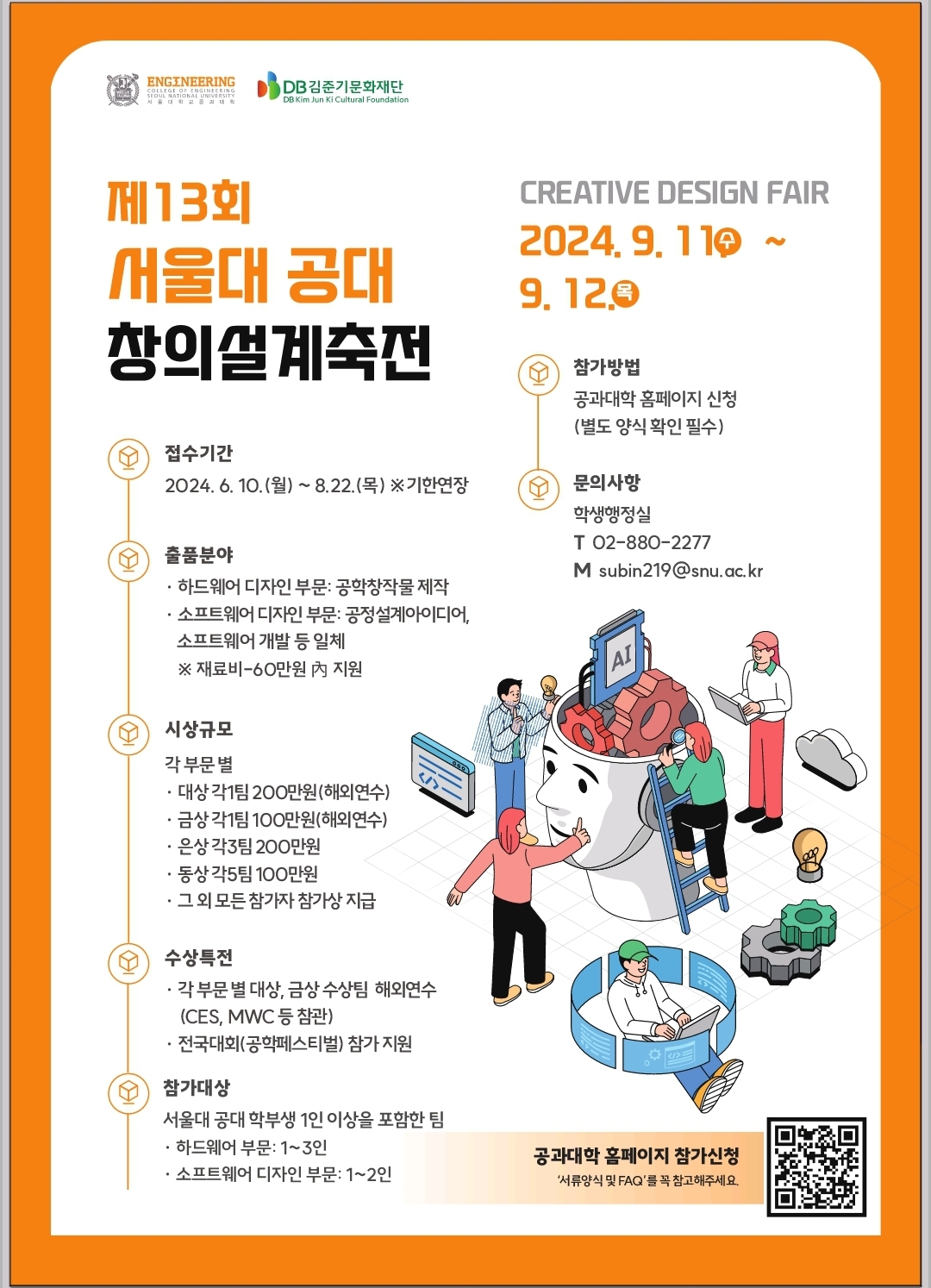 제13회 서울대 공대 창의설계축전 CREATIVE DESIGN FAIR 2024.9.11 수 ~ 9.12. 목 접수기간 2024.6.10.(월) ~ 8.22.(목) ※ 기한연장 출품분야 - 하드웨어 디자인부문: 공학 창작물 제작  - 소프트웨어 디자인 부문: 공정설계아이디어, 소프트웨어 개발 등 일체 ※ 재료비-60만원內 지원 시상규모 각 부문 별 - 대상 각1팀 200만원(해외연수) - 금상 각1팀 100만원(해외연수) - 은상 각3팀(200만원 - 동상 각5팀 100만원 - 그 외 모든 참가자 참가상 지급 수상특전 - 각 부문 별 대상, 금상 수상팀 해외연수(CES, MWC 등 참관) - 전국대회(공학페스티벌) 참가 지원 참가대상 서울대 공대 학부생 1인 이상 포함한 팀 - 하드웨어 부문: 1~3인 - 소프트웨어 디자인 부문: 1~2인 참가방법 공과대학 홈페이지 신청(별도 양식 확인 필수) 문의사항 학생행정실 T 02-880-2277 M subin219@snu.ac.kr 공과대학 홈페이지 참가신청 '서류양식 및 FAQ'를 꼭 참고해주세요. 