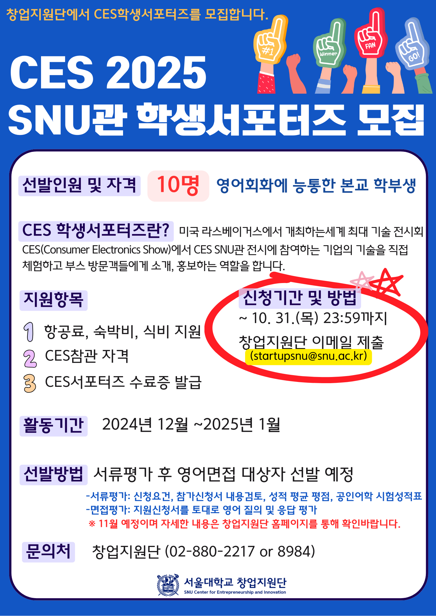 창업지원단에서 CES 학생서포터즈를 모집합니다. CES 2025 SNU관 학생서포터즈 모집 선발인원 및 자격 10명 영어회화에 능통한 본교 학부생 CES 학생서포터즈란? 미국 라스베이거스에서 개최하는 세계 최대 기술 전시회(CES(Consumer Electronics Show)에ㅐ서 CES SNU관 전시에 참여하는 기업의 기술을 직접 체험하고 부스 방문객들에게 소개, 홍보하는 역할을 합니다. 지원항목 1 항공료, 숙박비, 식비 지원 2 CES 참관자격 2 CES 서포터즈 수료증 발급 신청기간 및 방법 ~10.31.(목) 23:59까지 창업지원단 이메일 제출(startupsnu@snu.ac.kr)활동기간 2024년 12월 ~ 2025년 1월 선발방법 서류평가 후 영어면접 대상자 선발 예정 - 서류평가: 신청요건, 참가신청서 내용검토, 성적 평균 평점, 공인어학 시험성적표 - 면접평가: 지원신청서를 토대로 영어 질의 및 응답 평가 ※ 11월 예정이며 자세한 내용은 창업지원단 홈페이지를 통해 확인바랍니다. 문의처 창업지원단(02-880-2217 or 8984) 서울대학교 창업지원단