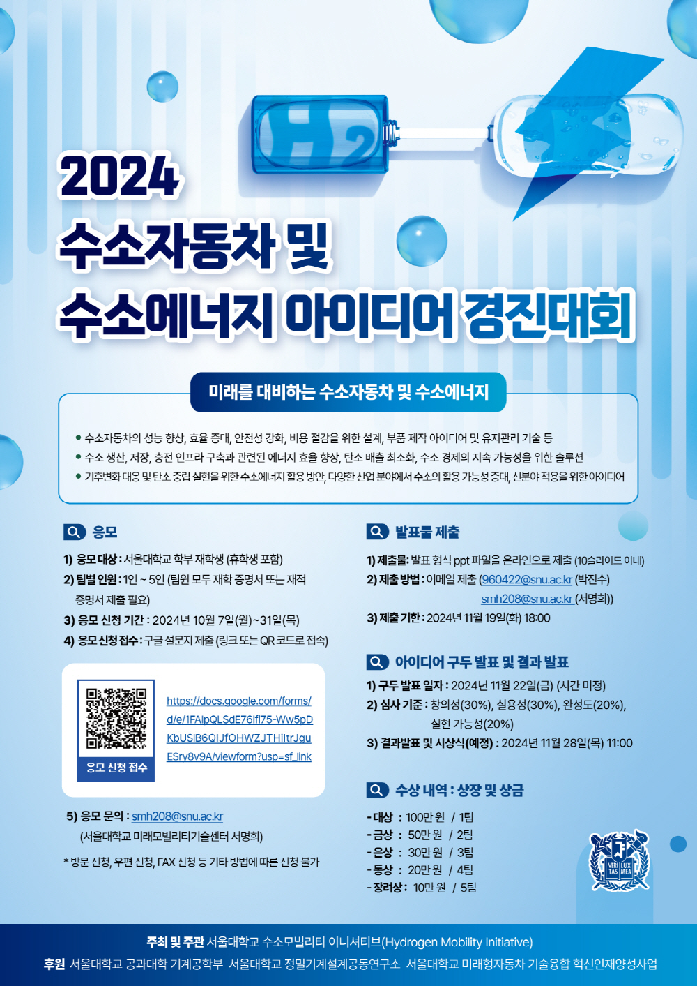 2024 수소자동차 및 수소에너지 아이디어 경진대회 미래를 대비하는 수소자동차 및 수소에너지 수소자동차의 성능 향상, 효율 증대ㅐ, 안전성 강화, 비용 절감을 위한 설계, 부품 제작 아이디어 및 유지관리 기술 등 수소 생산, 저장, 충전 인프라 구축과 관련된 에너지 효율 향상, 탄소 배출 최소화, 수소 경제의 지속 가능성을 위한 솔루션 기후변화 대응 및 탄소 중립 실현을 위한 수소에너지 활용 방안, 다양한 산업 분야에서 수소의 활용 가능성 증대, 신분야 적용을 위한 아이디어 응모 1) 응모 대상: 서울대학교 학부 재학생(휴학생 포함) 2) 팀별 인원: 1인 ~ 5인(팀원 모두 재학 증명서 또는 재적 증명서 제출 필요( 3) 응모 신청 기간: 2024년 10월 7일(월) ~ 31일(목) 4) 응모 신청 접수: 구글 설문지 제출(링크 또는 QR코드로 접속) 응모 신청 접수 https://docs.google.com/forms/d/e/1FAIpQLSdE76Ifi75-Ww5pDKbUSlB6QIJfOHWZJTHiItrJguESry8v9A/viewform 5) 응모 문의: smh208@snu.ac.kr(서울대학교 미래모빌리티기술센터 서명희) * 방문 신청, 우편 신청, FAX 신청 등 기타 방법에 따른 신청 불가 발표물 제풀 1)제출물: 발표 형식 ppt파일을 온라인으로 제출(10슬라이드 이내) 2) 제출 방법: 이메일 제출(960422@snu.ac.kr(박진수) smh208@snu.ac.kr(서명희)) 3) 제출 기한: 2024년 11월 19일(화) 18:00 아이디어 구두 발표 및 결과 발표 1)구두 발표 일자: 2024년 11월 22일(금) (시간 미정) 2) 심사 기준: 창의성(30%), 실용성(30%), 완성도(20%), 실현 가능성(20%) 3) 결과발표 및 시상식(예정): 2024년 11월 28일(목) 11:00 수상 내역: 상장 및 상금 - 대상: 100만원/1팀 - 금상 : 50만원 /2팀 - 은상: 30만원 /3팀 - 동상: 20만원 /4팀 - 장려상 : 10만원 /5팀 주최 및 주관 서울대학교 수소모빌리티 이니셔티브(Hydrogen Mobility Initiative) 후원 서울대학교 공과대학 기계공학부 서울대학교 정밀기계설계공동연구소 서울대학교 미래형자동차 기술융합 혁신인재양성사업 